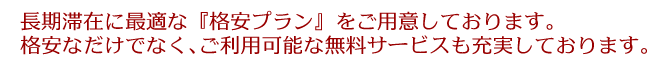 長期滞在に最適な『格安プラン』をご用意しております。格安なだけでなく、ご利用可能な無料サービスも充実しております。